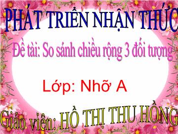 Bài giảng Mầm non Lớp 4 tuổi - Đề tài: So sánh chiều rộng 3 đối tượng - Hồ Thị Thu Hồng